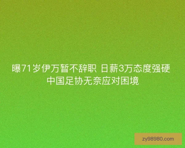 曝71岁伊万暂不辞职 日薪3万态度强硬 中国足协无奈应对困境