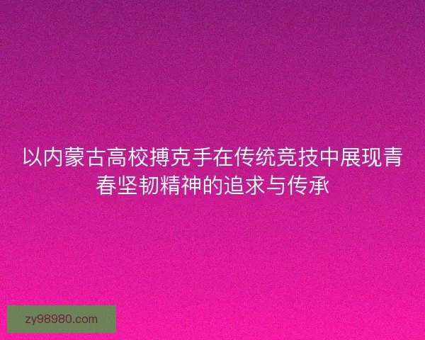 以内蒙古高校搏克手在传统竞技中展现青春坚韧精神的追求与传承