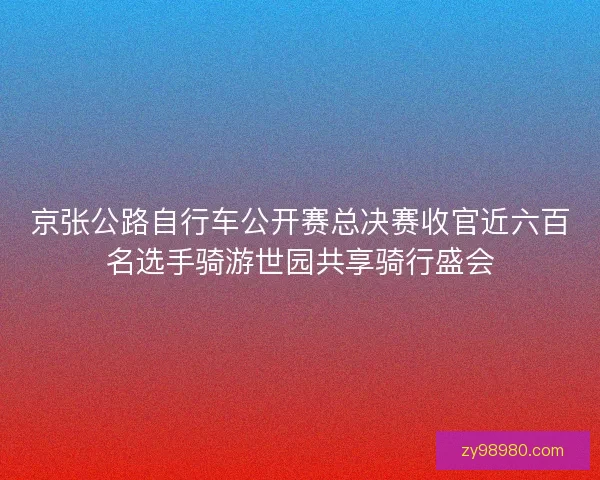 京张公路自行车公开赛总决赛收官近六百名选手骑游世园共享骑行盛会