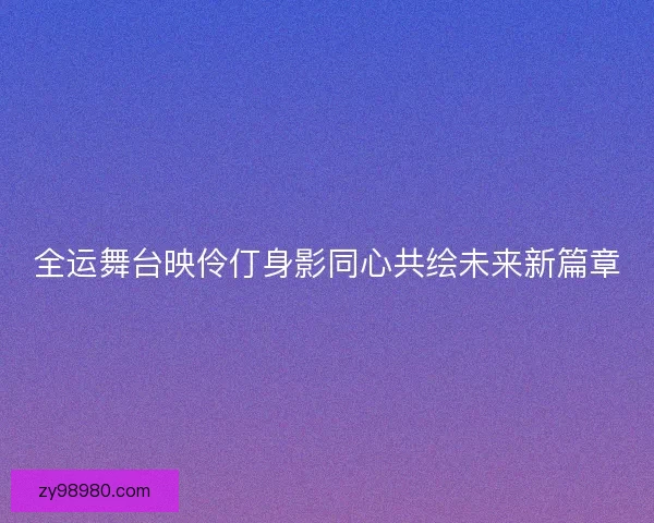 全运舞台映伶仃身影同心共绘未来新篇章